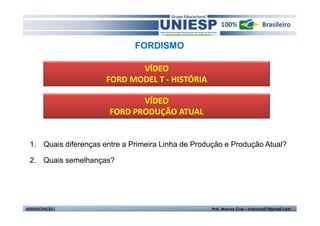 FORDISMO

                              VÍDEO
                       FORD MODEL T - HISTÓRIA

                               VÍDEO
                        FORD PRODUÇÃO ATUAL


  1. Quais diferenças entre a Primeira Linha de Produção e Produção Atual?

  2. Quais semelhanças?




ADMINISTRAÇÃO I                                      Prof. Marcos Cruz – mdccruz01@gmail.com
 