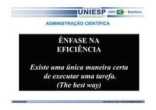 ADMINISTRAÇÃO CIENTÍFICA



                          ÊNFASE NA
                          EFICIÊNCIA

                  Existe uma única maneira certa
                      de executar uma tarefa.
                          (The best way)

ADMINISTRAÇÃO I                            Prof. Marcos Cruz – mdccruz01@gmail.com
 