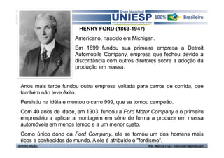 HENRY FORD (1863-1947)
                       Americano, nascido em Michigan.
                       Em 1899 fundou sua primeira empresa a Detroit
                       Automobile Company, empresa que fechou devido a
                       discordância com outros diretores sobre a adoção da
                       produção em massa.


 Anos mais tarde fundou outra empresa voltada para carros de corrida, que
 também não teve êxito.
 Persistiu na idéia e montou o carro 999, que se tornou campeão.
 Com 40 anos de idade, em 1903, fundou a Ford Motor Company e o primeiro
 empresário a aplicar a montagem em série de forma a produzir em massa
 automóveis em menos tempo e a um menor custo.
 Como único dono da Ford Company, ele se tornou um dos homens mais
 ricos e conhecidos do mundo. A ele é atribuído o "fordismo“.
ADMINISTRAÇÃO I                                      Prof. Marcos Cruz – mdccruz01@gmail.com
 