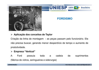 FORDISMO




         Aplicação dos conceitos de Taylor
    Criação da linha de montagem - as peças passam pelo funcionário. Ele
    não precisa buscar, gerando menor desperdício de tempo e aumento de
    produtividade.
         Empresa “Vertical”
    A             Ford   possuia   toda   a      cadeia      de          suprimentos
    (fábrica de vidros, seringueiras e siderurgia)
ADMINISTRAÇÃO I                                           Prof. Marcos Cruz – mdccruz01@gmail.com
 