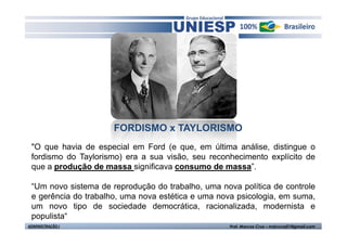 FORDISMO x TAYLORISMO
 "O que havia de especial em Ford (e que, em última análise, distingue o
 fordismo do Taylorismo) era a sua visão, seu reconhecimento explícito de
 que a produção de massa significava consumo de massa”.

 “Um novo sistema de reprodução do trabalho, uma nova política de controle
 e gerência do trabalho, uma nova estética e uma nova psicologia, em suma,
 um novo tipo de sociedade democrática, racionalizada, modernista e
 populista“
ADMINISTRAÇÃO I                                     Prof. Marcos Cruz – mdccruz01@gmail.com
 