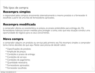 Três tipos de compra:
    Recompra simples
    o responsável pelas compras encomenda sistematicamente o mesmo produto e o fornecedor é
    escolhido a partir de uma lista de fornecedores aprovados.


    Recompra modiﬁcada
    o comprador alterou as característica, os preços, os prazos pretendidos para entrega, etc. Os
    fornecedores habituais tomam medidas para proteger a conta, visto que esta situação constitui uma
    oportunidade de negócio para os seus concorrentes.

    Nova compra
    o comprador adquire um produto ou serviço pela primeira vez. Na recompra simples o comprador
    toma menos decisões do que aqui. Neste caso precisa de decidir sobre:
        * Especiﬁcações do produto;
        * Amplitude de preços;
        * Condições e prazos de entrega;
        * Condições de serviço;
        * Condições de pagamento;
        * Quantidade necessária;
        * Fornecedores aprovados;
                                                                                                        L
        * Fornecedor escolhido;                                                                         C
domingo, 9 de setembro de 12
 