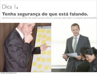 Dica 1.
  Tenha segurança do que está falando.
  (lembre-se que o seu cliente não pode corrigi-lo, aﬁnal, é você que sabe sobre o conteúdo apresentado!!!)




                                                                                                       L
                                                                                                       C
domingo, 9 de setembro de 12
 