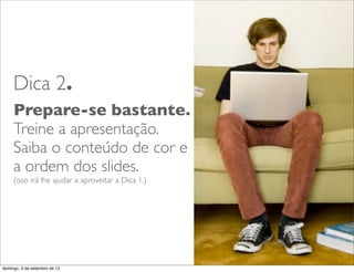Dica 2.
     Prepare-se bastante.
     Treine a apresentação.
     Saiba o conteúdo de cor e
     a ordem dos slides.
     (isso irá lhe ajudar a aproveitar a Dica 1.)




                                                    L
                                                    C
domingo, 9 de setembro de 12
 
