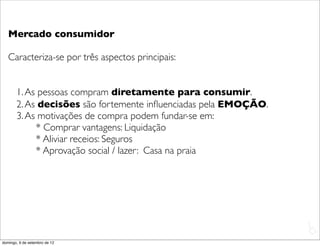 Mercado consumidor

   Caracteriza-se por três aspectos principais:


       1. As pessoas compram diretamente para consumir.
       2. As decisões são fortemente inﬂuenciadas pela EMOÇÃO.
       3. As motivações de compra podem fundar-se em:
            * Comprar vantagens: Liquidação
            * Aliviar receios: Seguros
            * Aprovação social / lazer: Casa na praia




                                                                 L
                                                                 C
domingo, 9 de setembro de 12
 