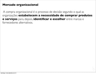 Mercado organizacional

    A compra organizacional é o processo de decisão segundo o qual as
   organizações estabelecem a necessidade de comprar produtos
   e serviços para, depois, identiﬁcar e escolher entre marcas e
   fornecedores alternativos.




                                                                        L
                                                                        C
domingo, 9 de setembro de 12
 