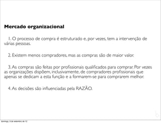 Mercado organizacional

     1. O processo de compra é estruturado e, por vezes, tem a intervenção de
   várias pessoas.

       2. Existem menos compradores, mas as compras são de maior valor.

     3. As compras são feitas por proﬁssionais qualiﬁcados para comprar. Por vezes
   as organizações dispõem, inclusivamente, de compradores proﬁssionais que
   apenas se dedicam a esta função e a formarem-se para comprarem melhor.

       4. As decisões são inﬂuenciadas pela RAZÃO.




                                                                                     L
                                                                                     C
domingo, 9 de setembro de 12
 