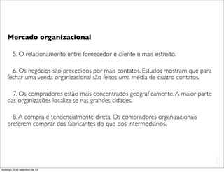 Mercado organizacional

        5. O relacionamento entre fornecedor e cliente é mais estreito.

      6. Os negócios são precedidos por mais contatos. Estudos mostram que para
    fechar uma venda organizacional são feitos uma média de quatro contatos.

      7. Os compradores estão mais concentrados geograﬁcamente. A maior parte
    das organizações localiza-se nas grandes cidades.

      8. A compra é tendencialmente direta. Os compradores organizacionais
    preferem comprar dos fabricantes do que dos intermediários.




                                                                                  L
                                                                                  C
domingo, 9 de setembro de 12
 