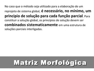 No caso que o método seja utilizado para a elaboração de um reprojeto de sistema global,  é necessário, no mínimo, um principio de solução para cada função parcial . Para constituir a solução global, os princípios de solução devem ser  combinados sistematicamente  em uma estrutura de soluções parciais interligadas. Matriz Morfológica 