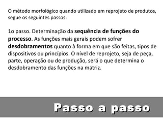 O método morfológico quando utilizado em reprojeto de produtos, segue os seguintes passos: 1o passo. Determinação da  sequência de funções do processo . As funções mais gerais podem sofrer  desdobramentos  quanto à forma em que são feitas, tipos de dispositivos ou princípios. O nível de reprojeto, seja de peça, parte, operação ou de produção, será o que determina o desdobramento das funções na matriz. Passo a passo 
