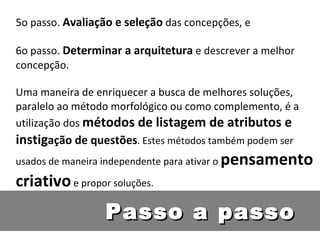 5o passo.  Avaliação e seleção  das concepções, e 6o passo.  Determinar a arquitetura  e descrever a melhor concepção. Uma maneira de enriquecer a busca de melhores soluções, paralelo ao método morfológico ou como complemento, é a utilização dos  métodos de listagem de atributos e instig ação de questões . Estes métodos também podem ser usados de maneira independente para ativar o  pensamento criativo  e propor soluções.  Passo a passo 