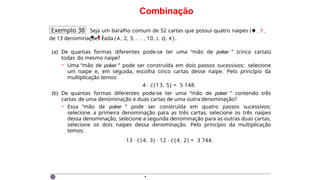 Combinação
Exemplo 38 Seja um baralho comum de 52 cartas que possui quatro naipes (♠ , Y,
★, ♦ )
de 13 denominações cada (A, 2, 3, . . . , 10, J, Q, K ) .
(a) De quantas formas diferentes pode-se ter uma “mão de poker ” (cinco cartas)
todas do mesmo naipe?
– Uma “mão de poker ” pode ser construída em dois passos sucessivos: selecione
um naipe e, em seguida, escolha cinco cartas desse naipe. Pelo princípio da
multiplicação temos:
4 · C(13, 5) = 5 148.
(b) De quantas formas diferentes pode-se ter uma “mão de poker ” contendo três
cartas de uma denominação e duas cartas de uma outra denominação?
– Essa “mão de poker ” pode ser construída em quatro passos sucessivos:
selecione a primeira denominação para as três cartas, selecione os três naipes
dessa denominação, selecione a segunda denominação para as outras duas cartas,
selecione os dois naipes dessa denominação. Pelo princípio da multiplicação
temos:
13 · C(4, 3) · 12 · C(4, 2) = 3 744.
·
 