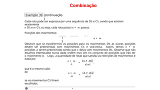 Combinação
Exemplo 39 (continuação
)
Cada rota pode ser expressa por uma sequência de D’s e C’s, sendo que existem
exatamente
n D’s e m C’s, ou seja, cada rota possui n + m passos.
Posições dos movimentos:
. . .
n + m
1
2
Observe que se escolhermos as posições para os movimentos D’s as outras posições
devem ser preenchidas com movimentos C’s e vice-versa. Assim, temos n + m
posições a serem preenchidas sendo que n delas com movimentos D’s. Observe que não
estamos interessados numa dada ordem mas sim no conjunto de posições que irão ter
o movimento D. Logo, a quantidade de rotas que satisfaz as restrições de movimentos é
dada por
n + m
n
=
(n + m)!
n!m!
,
que é o mesmo valor
de n + m
m
=
(n + m)!
m!n!
se os movimentos C’s forem
escolhidos.
·
 