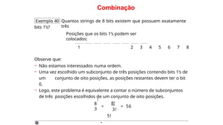 Combinação
Exemplo 40 Quantos strings de 8 bits existem que possuem exatamente
três
bits 1’s?
Posições que os bits 1’s podem ser
colocados:
1 2 3 4 5 6 7 8
Observe que:
– Não estamos interessados numa ordem.
– Uma vez escolhido um subconjunto de três posições contendo bits 1’s de
um conjunto de oito posições, as posições restantes devem ter o bit
0.
– Logo, este problema é equivalente a contar o número de subconjuntos
de três posições escolhidos de um conjunto de oito posições.
8
3
!
=
8!
3! ·
5!
= 56
·
 