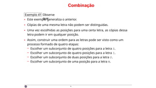 Combinação
Exemplo 41 Observe
que:
• Este exemplo generaliza o anterior.
• Cópias de uma mesma letra não podem ser distinguidas.
• Uma vez escolhidas as posições para uma certa letra, as cópias dessa
letra podem ir em qualquer posição.
• Assim, construir uma ordem para as letras pode ser visto como um
processo formado de quatro etapas:
– Escolher um subconjunto de quatro posições para a letra S.
– Escolher um subconjunto de quatro posições para a letra I.
– Escolher um subconjunto de duas posições para a letra P.
– Escolher um subconjunto de uma posição para a letra M.
·
 