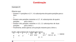 Combinação
Exemplo 41
Observe que:
– Existem 11 posições e C(11, 4) subconjuntos de quatro posições para a
letra
S.
– Existem sete posições restantes e C(7 , 4) subconjuntos de quatro
posições para a letra I.
– Existem três posições restantes e C (3 , 2) subconjuntos de duas
posições para a letra P.
– Finalmente, existe apenas uma posição restante para a letra M.
Assim, pelo princípio da multiplicação temos:
· ·
11 7 3 1
4
·
4 2
1
! ! ! !
=
11! 7!
4!7! 4!3!
· · · =
3! 1! 11!
2!1! 1!0! 4! · 4! ·
2! · 1!
= 34650
·
 