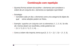 Combinação com repetição
• Quantas formas existem de escolher r elementos sem considerar a
ordem de um conjunto de n elementos se repetição é permitida?
• Estratégia:
– Considere cada um dos n elementos como uma categoria de objeto do
qual várias seleções podem ser feitos.
• Exemplo: suponha um conjunto com os elementos {1, 2, 3, 4}. Se três
ele- mentos devem ser escolhidos, então podemos ter:
– [3, 3, 1], [2, 2, 1], [1, 2, 4], . . .
• Como a ordem não importa, temos que [3, 3, 1] = [3, 1, 3] = [1, 3, 3].
·
 