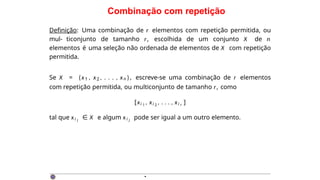 Combinação com repetição
Definição: Uma combinação de r elementos com repetição permitida, ou
mul- ticonjunto de tamanho r, escolhida de um conjunto X de n
elementos é uma seleção não ordenada de elementos de X com repetição
permitida.
Se X = {x1 , x2 , . . . , xn }, escreve-se uma combinação de r elementos
com repetição permitida, ou multiconjunto de tamanho r, como
[xi 1
, xi 2
, . . . , xi r ]
tal que xi j
∈ X e algum xi j
pode ser igual a um outro elemento.
·
 