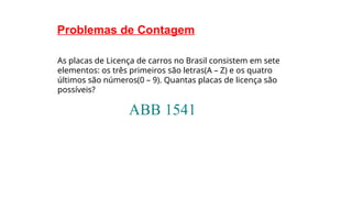 Problemas de Contagem
As placas de Licença de carros no Brasil consistem em sete
elementos: os três primeiros são letras(A – Z) e os quatro
últimos são números(0 – 9). Quantas placas de licença são
possíveis?
 