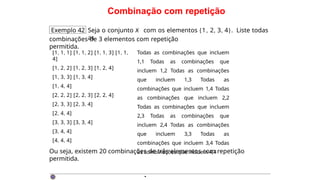 Combinação com repetição
Exemplo 42 Seja o conjunto X com os elementos {1, 2, 3, 4}. Liste todas
as
combinações de 3 elementos com repetição
permitida.
[1, 1, 1] [1, 1, 2] [1, 1, 3] [1, 1,
4]
[1, 2, 2] [1, 2, 3] [1, 2, 4]
[1, 3, 3] [1, 3, 4]
[1, 4, 4]
[2, 2, 2] [2, 2, 3] [2, 2, 4]
[2, 3, 3] [2, 3, 4]
[2, 4, 4]
[3, 3, 3] [3, 3, 4]
[3, 4, 4]
[4, 4, 4]
Todas as combinações que incluem
1,1 Todas as combinações que
incluem 1,2 Todas as combinações
que incluem 1,3 Todas as
combinações que incluem 1,4 Todas
as combinações que incluem 2,2
Todas as combinações que incluem
2,3 Todas as combinações que
incluem 2,4 Todas as combinações
que incluem 3,3 Todas as
combinações que incluem 3,4 Todas
as combinações que incluem 4,4
Ou seja, existem 20 combinações de três elementos com repetição
permitida.
·
 