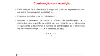 Combinação com repetição
• Cada seleção de n elementos (categorias) pode ser representada por
um string formado pelos símbolos | e ×.
• Existem r símbolos × e n — 1 símbolos |.
• Resolver o problema de contar o número de combinações de r
elementos com repetição permitida de um conjunto de n elementos
é equivalente a determinar o número de combinações de r elementos
de um conjunto de (n — 1) + r símbolos, ou seja,
r + n
r
— 1
!
·
 