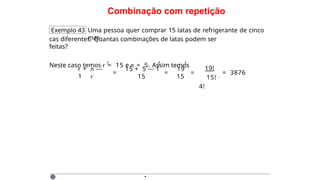 Combinação com repetição
Exemplo 43 Uma pessoa quer comprar 15 latas de refrigerante de cinco
mar-
cas diferentes. Quantas combinações de latas podem ser
feitas?
Neste caso temos r = 15 e n = 5. Assim temos
r + n —
1 r
= =
15 + 5 — 1 19
15 15
! ! !
=
19!
15! ·
4!
= 3876
·
 