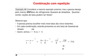 Combinação com repetição
Exemplo 44 Considere o mesmo exemplo anterior, mas a pessoa deseja
levar
pelo menos seis latas do refrigerante Guaraná da Amazônia. Quantas
combi- nações de latas podem ser feitas?
Observe que:
– A pessoa precisa escolher mais nove latas das cinco restantes.
– Em cada combinação, estarão presentes as seis latas de Guaraná da
Amazô- nia.
– Assim, temos r = 9 e n = 5
r + n —
1 r
!
=
9 + 5 —
1 9
=
13
9
! !
=
13!
9! ·
4!
= 715
·
 
