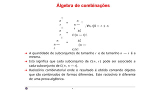 Álgebra de combinações
n
r
!
=
n
n —
r
!
, ∀n, r|0 < r ≤ n
n
r
!
=
n!
r!(n — r)!
n!
( n —
r)!r!
n
n —
r
!
=
➜ A quantidade de subconjuntos de tamanho r e de tamanho n — r é a
mesma.
➜ Isto significa que cada subconjunto de C ( n , r ) pode ser associado a
cada subconjunto de C ( n , n — r).
➜ Raciocínio combinatorial onde o resultado é obtido contando objetos
que são combinados de formas diferentes. Este raciocínio é diferente
de uma prova algébrica.
·
 