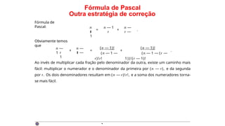 Fórmula de Pascal
Outra estratégia de correção
Fórmula de
Pascal:
= +
n n — 1 n —
1
r r r —
1
.
Obviamente temos
que
n —
1
n —
1
r r —
1
+ =
(n — 1)!
(n — 1 —
r)!r!
+
(n — 1)!
(n — 1 — (r —
1))!(r — 1)!
.
Ao invés de multiplicar cada fração pelo denominador da outra, existe um caminho mais
fácil: multiplicar o numerador e o denominador da primeira por (n — r), e da segunda
por r. Os dois denominadores resultam em (n — r)!r!, e a soma dos numeradores torna-
se mais fácil.
·
 