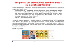 Três portas, um prêmio; Você escolhe e troca?
ou o Monty Hall Problem
In the September 9, 1990 issue of Parade magazine, the columnist Marilyn vos Savant
respon- ded to this letter:
Suppose you’re on a game show, and you’re given the choice of three doors. Behind
one door is a car, behind the others, goats. You pick a door, say number 1, and the
host, who knows what’s behind the doors, opens another door, say number 3, which
has a goat. He says to you, “Do you want to pick door number 2?” Is it to your
advantage to switch your choice of doors?
— Craig F. Whitaker, Columbia, MD
The letter roughly describes a situation faced by contestants on the 1970’s game show
Let’s Make a Deal, hosted by Monty Hall and Carol Merrill. Marilyn replied that the
contestant should indeed switch. But she soon received a torrent of letters – many from
mathematicians – telling her that she was wrong. The problem generated thousands of
hours of heated debate.
Was Marilyn right?
·
 