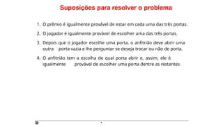 Suposições para resolver o problema
1. O prêmio é igualmente provável de estar em cada uma das três portas.
2. O jogador é igualmente provável de escolher uma das três portas.
3. Depois que o jogador escolhe uma porta, o anfitrião deve abrir uma
outra porta vazia e lhe perguntar se deseja trocar ou não de porta.
4. O anfitrião tem a escolha de qual porta abrir e, assim, ele é
igualmente provável de escolher uma porta dentre as restantes.
·
 
