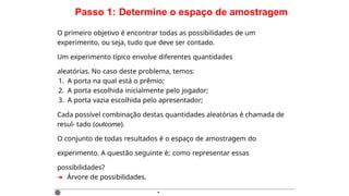 Passo 1: Determine o espaço de amostragem
O primeiro objetivo é encontrar todas as possibilidades de um
experimento, ou seja, tudo que deve ser contado.
Um experimento típico envolve diferentes quantidades
aleatórias. No caso deste problema, temos:
1. A porta na qual está o prêmio;
2. A porta escolhida inicialmente pelo jogador;
3. A porta vazia escolhida pelo apresentador;
Cada possível combinação destas quantidades aleatórias é chamada de
resul- tado (outcome).
O conjunto de todas resultados é o espaço de amostragem do
experimento. A questão seguinte é: como representar essas
possibilidades?
➜ Árvore de possibilidades.
·
 