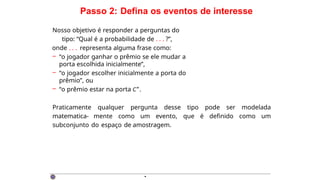 Passo 2: Defina os eventos de interesse
Nosso objetivo é responder a perguntas do
tipo: “Qual é a probabilidade de . . . ?”,
onde . . . representa alguma frase como:
– “o jogador ganhar o prêmio se ele mudar a
porta escolhida inicialmente”,
– “o jogador escolher inicialmente a porta do
prêmio”, ou
– “o prêmio estar na porta C”.
Praticamente qualquer pergunta desse tipo pode ser modelada
matematica- mente como um evento, que é definido como um
subconjunto do espaço de amostragem.
·
 