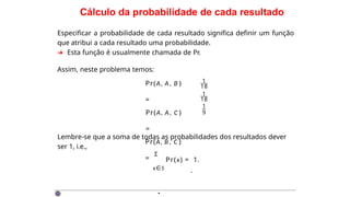 Cálculo da probabilidade de cada resultado
Especificar a probabilidade de cada resultado significa definir um função
que atribui a cada resultado uma probabilidade.
➜ Esta função é usualmente chamada de Pr.
Assim, neste problema temos:
Pr(A, A, B )
=
Pr(A, A, C )
=
Pr(A, B , C )
=
.
1
18
1
18
1
9
Lembre-se que a soma de todas as probabilidades dos resultados dever
ser 1, i.e.,
Σ
Pr(x) = 1.
x∈S
·
 