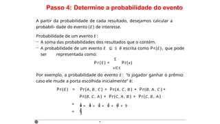 Passo 4: Determine a probabilidade do evento
A partir da probabilidade de cada resultado, desejamos calcular a
probabili- dade do evento (E) de interesse.
Probabilidade de um evento E :
– A soma das probabilidades dos resultados que o contém.
– A probabilidade de um evento E ⊆ S é escrita como Pr(E), que pode
ser representada como:
Σ
Pr(E) = Pr(x)
x∈E
Por exemplo, a probabilidade do evento E : “o jogador ganhar o prêmio
caso ele mude a porta escolhida inicialmente” é:
Pr(E) = Pr(A, B , C ) + Pr(A, C, B ) + Pr(B, A, C ) +
Pr(B, C, A ) + Pr(C, A, B ) + Pr(C, B , A )
=
=
1 + 1 + 1 + 1 + 1 +
1
9 9 9 9 9 9
2
3
·
 