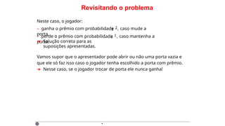 Revisitando o problema
3
Neste caso, o jogador:
– ganha o prêmio com probabilidade 2, caso mude a
porta.
– perde o prêmio com probabilidade 1, caso mantenha a
porta.
3
➜ Solução correta para as
suposições apresentadas.
Vamos supor que o apresentador pode abrir ou não uma porta vazia e
que ele só faz isso caso o jogador tenha escolhido a porta com prêmio.
➜ Nesse caso, se o jogador trocar de porta ele nunca ganha!
·
 