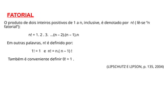 FATORIAL
O produto de dois inteiros positivos de 1 a n, inclusive, é denotado por n! ( lê-se “n
fatorial”):
n! = 1. 2 . 3. ...(n – 2).(n – 1).n
Em outras palavras, n! é definido por:
1! = 1 e n! = n.( n – 1) !
Também é conveniente definir 0! = 1 .
(LIPSCHUTZ E LIPSON, p. 135, 2004)
 