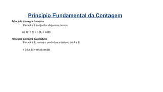 Princípio da regra da soma
Para A e B conjuntos disjuntos, temos:
n ( A  B) = n (A) + n (B)
Princípio da regra do produto
Para A e B, temos o produto cartesiano de A e B:
n ( A x B) = n (A) x n (B)
Princípio Fundamental da Contagem
 