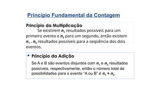 Princípio da Multiplicação
Se existirem n1 resultados possíveis para um
primeiro evento e n2 para um segundo, então existem
n1 . n2 resultados possíveis para a seqüência dos dois
eventos.
Princípio Fundamental da Contagem
 Princípio da Adição
Se A e B são eventos disjuntos com n1 e n2 resultados
possíveis, respectivamente, então o número total de
possibilidades para o evento “A ou B” é n1 + n2.
 