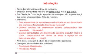 Introdução
• Ramo da matemática que trata da contagem.
• Em geral, a dificuldade não está em como contar mas o que contar.
• Em Ciência da Computação, questões de contagem são importantes já
que temos uma quantidade finita de recursos.
• Exemplos:
– Qual a quantidade de memória que será utilizada por um determinado
pro- grama que faz alocação dinâmica de memória?
– Quantos usuários um determinado sistema computacional tem
capacidade de atender?
– Quantas computações um determinado algoritmo executa? (Qual é o
custo computacional em termos de tempo e espaço de um
determinado algo- ritmo?)
• Além disso, contagem é a base de probabilidade e estatística.
• Contagem é baseada em dois princípios:
– Princípio da Multiplicação
– Princípio da Adição
·
 
