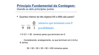 Princípio Fundamental da Contagem:
Usando os dois princípios juntos
 Quantos inteiros de três dígitos(100 a 999) são pares?
= 9.10.1 = 90 números pares que terminam em 0
Considerando, analogamente, os que terminam em 2,4,6,e
8, temos:
90 + 90 + 90 + 90 + 90 = 450 números pares
 