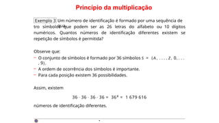 Princípio da multiplicação
Exemplo 3 Um número de identificação é formado por uma sequência de
qua-
tro símbolos que podem ser as 26 letras do alfabeto ou 10 dígitos
numéricos. Quantos números de identificação diferentes existem se
repetição de símbolos é permitida?
Observe que:
– O conjunto de símbolos é formado por 36 símbolos S = { A , . . . , Z , 0, . . .
, 9}.
– A ordem de ocorrência dos símbolos é importante.
– Para cada posição existem 36 possibilidades.
Assim, existem
36 · 36 · 36 · 36 = 364 = 1 679 616
números de identificação diferentes.
·
 