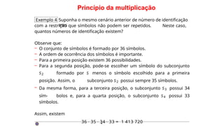 Princípio da multiplicação
Exemplo 4 Suponha o mesmo cenário anterior de número de identificação
mas
com a restrição que símbolos não podem ser repetidos. Neste caso,
quantos números de identificação existem?
Observe que:
– O conjunto de símbolos é formado por 36 símbolos.
– A ordem de ocorrência dos símbolos é importante.
– Para a primeira posição existem 36 possibilidades.
– Para a segunda posição, pode-se escolher um símbolo do subconjunto
S2 formado por S menos o símbolo escolhido para a primeira
posição. Assim, o subconjunto S2 possui sempre 35 símbolos.
– Da mesma forma, para a terceira posição, o subconjunto S3 possui 34
sím- bolos e, para a quarta posição, o subconjunto S4 possui 33
símbolos.
Assim, existem
36 · 35 · 34 · 33 = 1 413 720
·
 