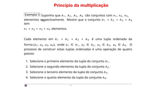 Princípio da multiplicação
Exemplo 5 Suponha que A1 , A2 , A3 , A4 são conjuntos com n1 , n2 , n3 ,
n4
elementos respectivamente. Mostre que o conjunto A1 × A2 × A3 × A4
tem
n1 × n2 × n3 × n4 elementos.
Cada elemento em A1 × A2 × A3 × A4 é uma tupla ordenada da
forma (a1 , a2, a3, a4 ), onde a1 ∈ A1 , a2 ∈ A2 , a3 ∈ A3 , a4 ∈ A4 . O
processo de construir estas tuplas ordenadas é uma operação de quatro
passos:
1. Selecione o primeiro elemento da tupla do conjunto A1 .
2. Selecione o segundo elemento da tupla do conjunto A2 .
3. Selecione o terceiro elemento da tupla do conjunto A3 .
4. Selecione o quarto elemento da tupla do conjunto A4 .
·
 