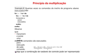 Princípio da multiplicação
Exemplo 8 Quantas vezes os comandos do trecho de programa abaixo
são
executados?
for i ← 1 to 4 do
for j ← 1 to 3 do
Comandos a
serem
executados;
endfor;
endfor;
Observe
que:
– Clarament
e existe
uma
ordem
para
execução
de cada
comando.
– Veja que a combinação de variáveis de controle pode ser representada
Assim, os comandos são executados
·
 