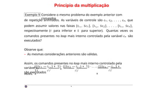 Princípio da multiplicação
Exemplo 9 Considere o mesmo problema do exemplo anterior com
comandos
de repetição aninhados. As variáveis de controle são c1, c2, . . . , cn, que
podem assumir valores nas faixas [Ic 1 , Sc1 ], [Ic 2 , Sc2 ], . . . , [Ic n , Scn ],
respectivamente (I para inferior e S para superior). Quantas vezes os
comandos presentes no loop mais interno controlado pela variável cn são
executados?
Observe que:
– As mesmas considerações anteriores são válidas.
Assim, os comandos presentes no loop mais interno controlado pela
variável cn
são executados
`
c
˛
1
¸ x `
c
˛
2
¸
x
((Sc1 — Ic 1 ) + 1) · ((Sc2 — Ic 2 ) + 1) · . . . · (( Sc n — Ic n ) +
1)
`
c
˛
n
¸
x
vezes.
·
 