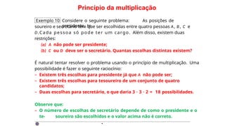 Princípio da multiplicação
Exemplo 10 Considere o seguinte problema: As posições de
presidente, te-
soureiro e secretário têm que ser escolhidas entre quatro pessoas A, B , C e
D.Cada pessoa só pode ter um cargo. Além disso, existem duas
restrições:
(a) A não pode ser presidente;
(b) C ou D deve ser o secretário. Quantas escolhas distintas existem?
É natural tentar resolver o problema usando o princípio de multiplicação. Uma
possibilidade é fazer o seguinte raciocínio:
– Existem três escolhas para presidente já que A não pode ser;
– Existem três escolhas para tesoureiro de um conjunto de quatro
candidatos;
– Duas escolhas para secretário, o que daria 3 · 3 · 2 = 18 possibilidades.
Observe que:
– O número de escolhas de secretário depende de como o presidente e o
te- soureiro são escolhidos e o valor acima não é correto.
·
 