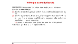 Princípio da multiplicação
Exemplo 10 (continuação) Estratégia para resolução do problema
usando o
princípio da multiplicação:
(a) Escolha o secretário, já que existem duas possibilidades apenas: C ou
D;
(b) Escolha o presidente. Neste caso, existem apenas duas possibilidades
já que A e a pessoa escolhida como secretário não podem ser
escolhidas como presidente;
(c)Escolha o tesoureiro, que pode ser uma das duas pessoas
restantes. o que dá 2 · 2 · 2 = 8 possibilidades.
·
 