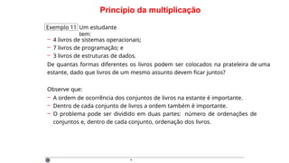 Princípio da multiplicação
Exemplo 11 Um estudante
tem:
– 4 livros de sistemas operacionais;
– 7 livros de programação; e
– 3 livros de estruturas de dados.
De quantas formas diferentes os livros podem ser colocados na prateleira de uma
estante, dado que livros de um mesmo assunto devem ficar juntos?
Observe que:
– A ordem de ocorrência dos conjuntos de livros na estante é importante.
– Dentro de cada conjunto de livros a ordem também é importante.
– O problema pode ser dividido em duas partes: número de ordenações de
conjuntos e, dentro de cada conjunto, ordenação dos livros.
·
 