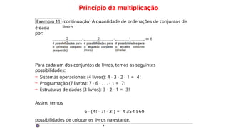 Princípio da multiplicação
Exemplo 11 (continuação) A quantidade de ordenações de conjuntos de
livros
é dada
por:
Para cada um dos conjuntos de livros, temos as seguintes
possibilidades:
– Sistemas operacionais (4 livros): 4 · 3 · 2 · 1 = 4!
– Programação (7 livros): 7 · 6 · . . . · 1 = 7!
– Estruturas de dados (3 livros): 3 · 2 · 1 = 3!
Assim, temos
6 · (4! · 7! · 3!) = 4 354 560
possibilidades de colocar os livros na estante.
·
 
